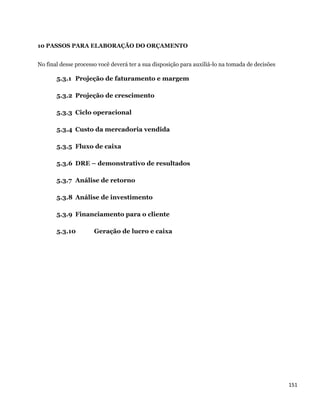 10 PASSOS PARA ELABORAÇÃO DO ORÇAMENTO


No final desse processo você deverá ter a sua disposição para auxiliá-lo na tomada de decisões

       5.3.1 Projeção de faturamento e margem

       5.3.2 Projeção de crescimento

       5.3.3 Ciclo operacional

       5.3.4 Custo da mercadoria vendida

       5.3.5 Fluxo de caixa

       5.3.6 DRE – demonstrativo de resultados

       5.3.7 Análise de retorno

       5.3.8 Análise de investimento

       5.3.9 Financiamento para o cliente

       5.3.10         Geração de lucro e caixa




                                                                                                 151 
 
 