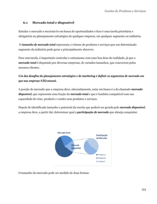 Gestão de Produtos e Serviços


      6.1    Mercado total e disponível

Estudar o mercado e seccioná-lo em busca de oportunidades e foco é uma tarefa prioritária e
obrigatória no planejamento estratégico de qualquer empresa, em qualquer segmento ou indústria.

    O tamanho de mercado total representa o volume de produtos e serviços que um determinado
segmento da indústria pode gerar e principalmente absorver.

Para esta tarefa, é importante controlar o entusiasmo com uma boa dose de realidade, já que o
mercado total é disputado por diversas empresas, de variados tamanhos, que concorrem pelos
mesmos clientes.

Um dos desafios do planejamento estratégico e de marketing é definir os segmentos de mercado em
que sua empresa NÃO atuará.

A porção do mercado que a empresa deve, obcecadamente, estar em busca é a do chamado mercado
disponível, que representa uma fração do mercado total e que é também compatível com sua
capacidade de criar, produzir e vender seus produtos e serviços.

Depois de identificado tamanho e potencial da receita que poderá ser gerada pelo mercado disponível,
a empresa deve, a partir daí, determinar qual a participação de mercado que almeja conquistar.




O tamanho do mercado pode ser medido de duas formas:




                                                                                                  153 
 
 