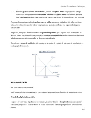 Gestão de Produtos e Serviços

       Primeiro, por seu volume em unidades e, depois, pelo preço médio dos produtos e serviços
        oferecidos. Multiplicando-se o volume em unidades pelo preço médio, obtém-se o potencial
        total em grana que poderá, eventualmente, transformar-se em faturamento para sua empresa.

Controlando estas duas variáveis, volume e preço médio, a empresa poderá decidir sobre o volume
total de investimentos que deverá ser empregado na operação conforme sua capacidade de gerar
faturamento.

Na prática, a empresa deverá encontrar seu ponto de equilíbrio que é o ponto onde suas vendas ou
receitas geram margem suficiente para pagar sua capacidade produtiva, que é o somatório dos custos
relacionados aos produtos somados as despesas operacionais.

Encontrado o ponto de equilíbrio, determinam-se as metas de vendas, de margem, de crescimento e
participação de mercado.




A CONCORRÊNCIA

Sua empresa tem concorrentes!

Mais importante que contra atacar, a empresa deve antecipar os movimentos de seus concorrentes.

Criando Inteligência Competitiva

Mapear a concorrência significa sucessivamente, incansavelmente e disciplinadamente: colecionar,
armazenar, organizar e analisar dados de todo o ecossistema formado por parceiros, fornecedores e
clientes.
                                                                                                   154 
 
 