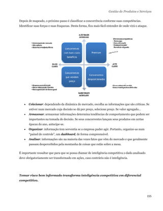 Gestão de Produtos e Serviços

Depois de mapeado, o próximo passo é classificar a concorrência conforme suas competências.
Identificar suas forças e suas fraquezas. Desta forma, fica mais fácil entender de onde virá o ataque.




       Colecionar: dependendo da dinâmica do mercado, escolha as informações que são críticas. Se
        estiver num mercado cuja decisão se dá por preço, selecione preço. Se valor agregado...
       Armazenar: armazenar informações determina tendências de comportamento que podem ser
        importantes na tomada de decisão. Se seus concorrentes lançam seus produtos em certas
        épocas do ano, antecipe-se.
       Organizar: informação tem serventia se a empresa puder agir. Portanto, organize-as num
        “painel de controle”, um dashboard, de forma compreensível.
       Analisar: informações são na maioria das vezes fatos que vêm do mercado e que geralmente
        passam despercebidos pela montanha de coisas que estão sobre a mesa.

É importante ressaltar que para que se possa chamar de inteligência competitiva o dado analisado
deve obrigatoriamente ser transformado em ações, caso contrário não é inteligência.




Tomar risco bem informado transforma inteligência competitiva em diferencial
competitivo.




                                                                                                     155 
 
 