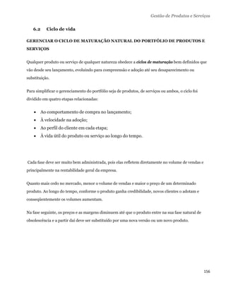 Gestão de Produtos e Serviços

       6.2      Ciclo de vida

GERENCIAR O CICLO DE MATURAÇÃO NATURAL DO PORTFÓLIO DE PRODUTOS E
SERVIÇOS


Qualquer produto ou serviço de qualquer natureza obedece a ciclos de maturação bem definidos que
vão desde seu lançamento, evoluindo para compreensão e adoção até seu desaparecimento ou
substituição.


Para simplificar o gerenciamento do portfólio seja de produtos, de serviços ou ambos, o ciclo foi
dividido em quatro etapas relacionadas:


            Ao comportamento de compra no lançamento;
            À velocidade na adoção;
            Ao perfil do cliente em cada etapa;
            À vida útil do produto ou serviço ao longo do tempo.




    Cada fase deve ser muito bem administrada, pois elas refletem diretamente no volume de vendas e
principalmente na rentabilidade geral da empresa.


Quanto mais cedo no mercado, menor o volume de vendas e maior o preço de um determinado
produto. Ao longo do tempo, conforme o produto ganha credibilidade, novos clientes o adotam e
conseqüentemente os volumes aumentam.


Na fase seguinte, os preços e as margens diminuem até que o produto entre na sua fase natural de
obsolescência e a partir daí deve ser substituído por uma nova versão ou um novo produto.




                                                                                                      156 
 
 