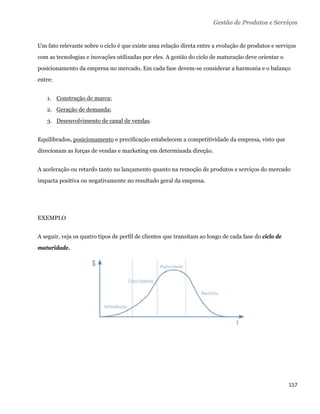 Gestão de Produtos e Serviços


Um fato relevante sobre o ciclo é que existe uma relação direta entre a evolução de produtos e serviços
com as tecnologias e inovações utilizadas por eles. A gestão do ciclo de maturação deve orientar o
posicionamento da empresa no mercado. Em cada fase devem-se considerar a harmonia e o balanço
entre:


    1. Construção de marca;
    2. Geração de demanda;
    3. Desenvolvimento de canal de vendas.


Equilibrados, posicionamento e precificação estabelecem a competitividade da empresa, visto que
direcionam as forças de vendas e marketing em determinada direção.


A aceleração ou retardo tanto no lançamento quanto na remoção de produtos e serviços do mercado
impacta positiva ou negativamente no resultado geral da empresa.




EXEMPLO


A seguir, veja os quatro tipos de perfil de clientes que transitam ao longo de cada fase do ciclo de
maturidade.




                                                                                                       157 
 
 