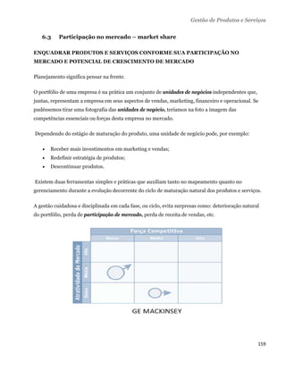 Gestão de Produtos e Serviços


      6.3     Participação no mercado – market share

ENQUADRAR PRODUTOS E SERVIÇOS CONFORME SUA PARTICIPAÇÃO NO
MERCADO E POTENCIAL DE CRESCIMENTO DE MERCADO

Planejamento significa pensar na frente.

O portfólio de uma empresa é na prática um conjunto de unidades de negócios independentes que,
juntas, representam a empresa em seus aspectos de vendas, marketing, financeiro e operacional. Se
pudéssemos tirar uma fotografia das unidades de negócio, teríamos na foto a imagem das
competências essenciais ou forças desta empresa no mercado.

    Dependendo do estágio de maturação do produto, uma unidade de negócio pode, por exemplo:

          Receber mais investimentos em marketing e vendas;
          Redefinir estratégia de produtos;
          Descontinuar produtos.

    Existem duas ferramentas simples e práticas que auxiliam tanto no mapeamento quanto no
gerenciamento durante a evolução decorrente do ciclo de maturação natural dos produtos e serviços.

A gestão cuidadosa e disciplinada em cada fase, ou ciclo, evita surpresas como: deterioração natural
do portfólio, perda de participação de mercado, perda de receita de vendas, etc.




                                                                                                   159 
 
 