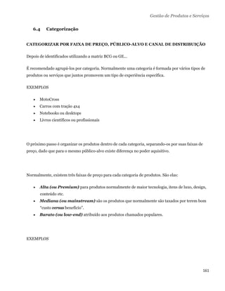 Gestão de Produtos e Serviços

    6.4    Categorização


CATEGORIZAR POR FAIXA DE PREÇO, PÚBLICO-ALVO E CANAL DE DISTRIBUIÇÃO

Depois de identificados utilizando a matriz BCG ou GE...

É recomendado agrupá-los por categoria. Normalmente uma categoria é formada por vários tipos de
produtos ou serviços que juntos promovem um tipo de experiência específica.

EXEMPLOS

       MotoCross
       Carros com tração 4x4
       Notebooks ou desktops
       Livros científicos ou profissionais




O próximo passo é organizar os produtos dentro de cada categoria, separando-os por suas faixas de
preço, dado que para o mesmo público-alvo existe diferença no poder aquisitivo.




Normalmente, existem três faixas de preço para cada categoria de produtos. São elas:

       Alta (ou Premium) para produtos normalmente de maior tecnologia, itens de luxo, design,
        conteúdo etc.
       Mediana (ou mainstream) são os produtos que normalmente são taxados por terem bom
        “custo versus benefício”.
       Barato (ou low-end) atribuído aos produtos chamados populares.




EXEMPLOS




                                                                                                    161 
 
 