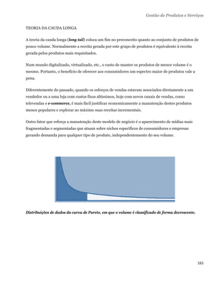Gestão de Produtos e Serviços

TEORIA DA CAUDA LONGA

A teoria da cauda longa (long tail) coloca um fim no preconceito quanto ao conjunto de produtos de
pouco volume. Normalmente a receita gerada por este grupo de produtos é equivalente à receita
gerada pelos produtos mais requisitados.

Num mundo digitalizado, virtualizado, etc., o custo de manter os produtos de menor volume é o
mesmo. Portanto, o benefício de oferecer aos consumidores um espectro maior de produtos vale a
pena.

Diferentemente do passado, quando os esforços de vendas estavam associados diretamente a um
vendedor ou a uma loja com custos fixos altíssimos, hoje com novos canais de vendas, como
televendas e e-commerce, é mais fácil justificar economicamente a manutenção destes produtos
menos populares e explorar ao máximo suas receitas incrementais.

Outro fator que reforça a manutenção deste modelo de negócio é o aparecimento de mídias mais
fragmentadas e segmentadas que atuam sobre nichos específicos de consumidores e empresas
gerando demanda para qualquer tipo de produto, independentemente do seu volume.




Distribuições de dados da curva de Pareto, em que o volume é classificado de forma decrescente.




                                                                                                  165 
 
 