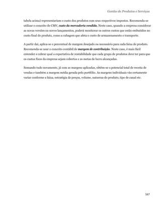 Gestão de Produtos e Serviços

    tabela acima) representariam o custo dos produtos com seus respectivos impostos. Recomenda-se
    utilizar o conceito de CMV, custo da mercadoria vendida. Neste caso, quando a empresa considerar
    as novas versões ou novos lançamentos, poderá monitorar os outros custos que estão embutidos no
    custo final do produto, como a cubagem que afeta o custo de armazenamento e transporte.

    A partir daí, aplica-se o percentual de margem desejado ou necessário para cada faixa de produto.
    Recomenda-se usar o conceito contábil de margem de contribuição. Neste caso, é mais fácil
    entender e cobrar qual a expectativa de rentabilidade que cada grupo de produtos deve ter para que
    os custos fixos da empresa sejam cobertos e as metas de lucro alcançadas.

    Somando tudo novamente, já com as margens aplicadas, obtêm-se o potencial total de receita de
    vendas e também a margem média gerada pelo portfólio. As margens individuais vão certamente
    variar conforme a faixa, estratégia de preços, volume, natureza do produto, tipo de canal etc.




                                                                                                     167 
 
 