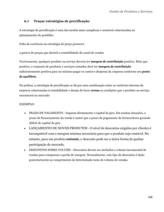 Gestão de Produtos e Serviços


    6.7      Traçar estratégias de precificação

A estratégia de precificação é uma das tarefas mais complexas e sensíveis relacionadas ao
planejamento do portfólio.

Falta de coerência na estratégia de preço promove

a guerra de preços que destrói a rentabilidade do canal de vendas

Teoricamente, qualquer produto ou serviço deveria ter margem de contribuição positiva. Mais que
positiva, o conjunto de produtos e serviços somados deve ter margem de contribuição
suficientemente positiva para no mínimo pagar os custos e despesas da empresa conforme seu ponto
de equilíbrio.

Na prática, a estratégia de precificação se dá por uma combinação entre as variáveis internas da
empresa relacionadas à rentabilidade e desejo de lucro versus as condições que o produto ou serviço
encontrará no mercado

EXEMPLO:

       PRAZO DE PAGAMENTO - Impacta diretamente o capital de giro. Em muitas situações, o
          prazo de financiamento da venda é maior que o prazo de pagamento de fornecedores gerando
          déficit de capital de giro.
       LANÇAMENTO DE NOVOS PRODUTOS - O nível de descontos exigidos por clientes é
        incompatível com a margem mínima necessária para que o produto seja rentável. No
        entanto, para um produto entrante, o desconto pode ser a única forma de ganhar
        participação de mercado.
       DESCONTOS SOBRE VOLUME - Descontos devem ser atrelados a volume incremental de
        vendas para compensar a perda de margem. Normalmente, este tipo de descontos é dado
        posteriormente ao cumprimento de determinada meta de volume de vendas.




                                                                                                   168 
 
 