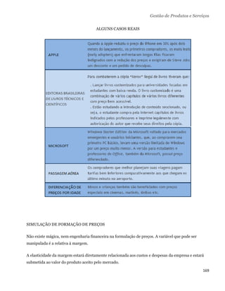 Gestão de Produtos e Serviços

                                      ALGUNS CASOS REAIS




SIMULAÇÃO DE FORMAÇÃO DE PREÇOS

Não existe mágica, nem engenharia financeira na formulação de preços. A variável que pode ser
manipulada é a relativa à margem.

A elasticidade da margem estará diretamente relacionada aos custos e despesas da empresa e estará
submetida ao valor do produto aceito pelo mercado.

                                                                                                169 
 
 