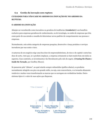 Gestão de Produtos e Serviços


    6.9     Gestão da inovação sem ruptura
CUIDADOS PARA NÃO CAIR NO ABISMO DA INOVAÇÃO OU NO ABISMO DA
RUPTURA

O ABISMO DA INOVAÇÃO

Almejar ser reconhecido como inovadora ou geradora de tendências (trendsetter) é um benefício
exclusivo para empresas geradoras de conhecimento, ou de tecnologia, ou então de empresas que têm
como parte de sua missão a ousadia de determinar novos padrões de comportamento nas pessoas e
empresas.

Normalmente, esta seleta categoria de empresas pesquisa, desenvolve e lança produtos e serviços
inovadores por sua conta e risco.

A natureza do seu negócio exige uma boa dose de empreendedorismo, de risco e de capital e outra boa
dose de sorte, visto que, se o produto emplacar, a empresa certamente se dará muito bem em todos os
aspectos. Caso contrário, os investimentos vão literalmente pelo ralo do esgoto. (Crossing the Chasm e
Inside the Tornado, por Geoffrey Moore).

Se passarem pelo “abismo”, ao qual estarão sempre submetidos (gráfico abaixo), os produtos
normalmente atingirão seu pico em grande estilo, ou seja, sem concorrência, e se tornarão altamente
rentáveis e muitas vezes transformarão as marcas que os carregam em verdadeiras lendas. Outro
sintoma típico é o valor de suas ações que disparam.




                                                                                                  174 
 
 