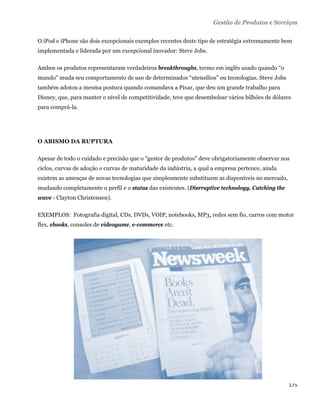 Gestão de Produtos e Serviços

O iPod e iPhone são dois excepcionais exemplos recentes deste tipo de estratégia extremamente bem
implementada e liderada por um excepcional inovador: Steve Jobs.

Ambos os produtos representaram verdadeiros breakthroughs, termo em inglês usado quando “o
mundo” muda seu comportamento de uso de determinados “utensílios” ou tecnologias. Steve Jobs
também adotou a mesma postura quando comandava a Pixar, que deu um grande trabalho para
Disney, que, para manter o nível de competitividade, teve que desembolsar vários bilhões de dólares
para comprá-la.




O ABISMO DA RUPTURA

Apesar de todo o cuidado e precisão que o "gestor de produtos" deve obrigatoriamente observar nos
ciclos, curvas de adoção e curvas de maturidade da indústria, a qual a empresa pertence, ainda
existem as ameaças de novas tecnologias que simplesmente substituem as disponíveis no mercado,
mudando completamente o perfil e o status das existentes. (Disrruptive technology. Catching the
wave - Clayton Christensen).

EXEMPLOS: Fotografia digital, CDs, DVDs, VOIP, notebooks, MP3, redes sem fio, carros com motor
flex, ebooks, consoles de vídeogame, e-commerce etc.




                                                                                                  175 
 
 