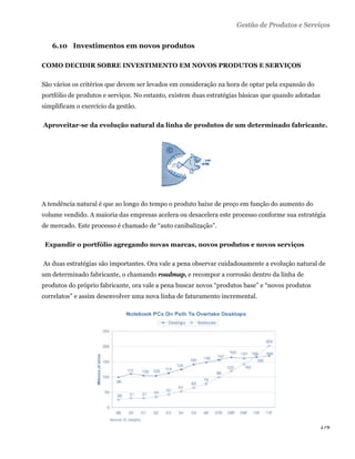 Gestão de Produtos e Serviços

       6.10 Investimentos em novos produtos

COMO DECIDIR SOBRE INVESTIMENTO EM NOVOS PRODUTOS E SERVIÇOS

São vários os critérios que devem ser levados em consideração na hora de optar pela expansão do
portfólio de produtos e serviços. No entanto, existem duas estratégias básicas que quando adotadas
simplificam o exercício da gestão.

    Aproveitar-se da evolução natural da linha de produtos de um determinado fabricante.




A tendência natural é que ao longo do tempo o produto baixe de preço em função do aumento do
volume vendido. A maioria das empresas acelera ou desacelera este processo conforme sua estratégia
de mercado. Este processo é chamado de “auto canibalização”.

    Expandir o portfólio agregando novas marcas, novos produtos e novos serviços

    As duas estratégias são importantes. Ora vale a pena observar cuidadosamente a evolução natural de
um determinado fabricante, o chamando roadmap, e recompor a corrosão dentro da linha de
produtos do próprio fabricante, ora vale a pena buscar novos “produtos base” e “novos produtos
correlatos” e assim desenvolver uma nova linha de faturamento incremental.




                                                                                                    176 
 
 