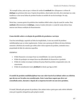 Gestão de Produtos e Serviços

    No exemplo acima, nota-se que o volume de vendas de notebook deve ultrapassar o volume de
desktops nos próximos dois anos. O gestor de produtos, observando este ciclo, deve antecipar-se a esta
tendência e criar novas linhas de produto focadas no modelo de uso da tecnologia. Ou seja,
mobilidade.

Nesta fase, o mesmo gestor de produtos deve também refletir sobre o tipo de canal de vendas. Para
notebook, diferentemente de desktops, a marca é muito relevante e o canal de varejo oferece boas
marcas com ótimas condições de financiamento.




Como decidir sobre a evolução do portfólio de produtos e serviços

Uma boa metodologia, seguindo na linha da simplicidade, é criar um comitê de produtos
multidisciplinar que se reúne regularmente. Contar com a presença de líderes de áreas distintas
aumenta a eficiência da reunião que orbita sobre vários aspectos do produto, contando com a
propriedade do líder de cada área específica.

EXEMPLO:

          O líder financeiro vai sempre focar na rentabilidade e no custo do produto.
          O líder de produção vai sempre focar nas dificuldades de desenvolver e produzir.
          O líder de vendas vai sempre reclamar do preço final do produto comparando com o do
           concorrente.
          O líder de atendimento trará o feedback do cliente que liga no SAC.




O comitê de produto multidisciplinar traz um valor incrível ao debate sobre os critérios
que devem ser levados em consideração. Esta é uma base segura que deve ser
consultada antes, durante e depois de a empresa investir em um novo produto.




O comitê, liderado pelo gerente de produtos, deve adotar notas e pesos para cada critério definido
como pré-requisitos obrigatórios pelo próprio comitê.



                                                                                                     177 
 
 