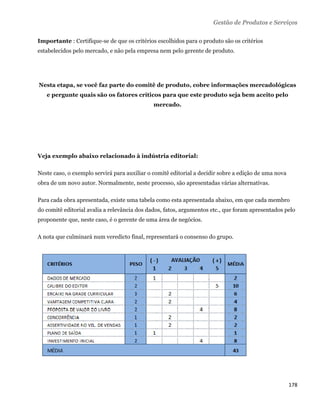 Gestão de Produtos e Serviços

Importante : Certifique-se de que os critérios escolhidos para o produto são os critérios
estabelecidos pelo mercado, e não pela empresa nem pelo gerente de produto.




Nesta etapa, se você faz parte do comitê de produto, cobre informações mercadológicas
    e pergunte quais são os fatores críticos para que este produto seja bem aceito pelo
                                              mercado.




Veja exemplo abaixo relacionado à indústria editorial:

Neste caso, o exemplo servirá para auxiliar o comitê editorial a decidir sobre a edição de uma nova
obra de um novo autor. Normalmente, neste processo, são apresentadas várias alternativas.

Para cada obra apresentada, existe uma tabela como esta apresentada abaixo, em que cada membro
do comitê editorial avalia a relevância dos dados, fatos, argumentos etc., que foram apresentados pelo
proponente que, neste caso, é o gerente de uma área de negócios.

A nota que culminará num veredicto final, representará o consenso do grupo.




                                                                                                      178 
 
 