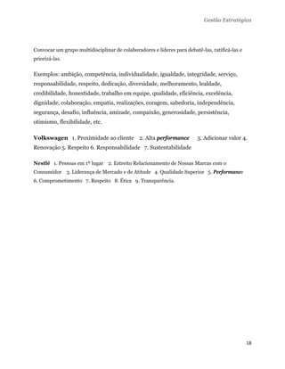 Gestão Estratégica




Convocar um grupo multidisciplinar de colaboradores e líderes para debatê-las, ratificá-las e
priorizá-las.


Exemplos: ambição, competência, individualidade, igualdade, integridade, serviço,
responsabilidade, respeito, dedicação, diversidade, melhoramento, lealdade,
credibilidade, honestidade, trabalho em equipe, qualidade, eficiência, excelência,
dignidade, colaboração, empatia, realizações, coragem, sabedoria, independência,
segurança, desafio, influência, amizade, compaixão, generosidade, persistência,
otimismo, flexibilidade, etc.

Volkswagen 1. Proximidade ao cliente 2. Alta performance                 3. Adicionar valor 4.
Renovação 5. Respeito 6. Responsabilidade 7. Sustentabilidade

Nestlé 1. Pessoas em 1º lugar 2. Estreito Relacionamento de Nossas Marcas com o
Consumidor 3. Liderança de Mercado e de Atitude 4. Qualidade Superior 5. Performance
6. Comprometimento 7. Respeito 8. Ética 9. Transparência.




                                                                                                18 
 
 