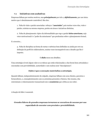 Execução das Estratégias


    7.1      Iniciativas com acabativas
Empresas falham por muitos motivos, mas principalmente por três e, definitivamente, por um único
motivo que é absolutamente controlável. São eles:

          1. Falta de visão e paixão associadas: reforço o "associadas", pois muitas vezes elas, visão e
          paixão, existem na mesma empresa, porém em áreas e iniciativas distintas;

          2. Falta de planejamento: típico da informalidade que rege a gestão latino-americana, cujo
          vetor motivacional é o “poder do entusiasmo” que predomina sobre o planejamento formal;

E o terceiro...

          3. Falta de disciplina na forma de metas e métricas bem definidas ou ainda por erro na
          definição do perfil de colaboradores, muitas vezes incompatível com o desafio que lhe é
          imposto.

                                         O diabo mora nos detalhes.

Uma estratégia só terá algum valor se as táticas que estão relacionadas a elas forem bem articuladas e
executadas com previsibilidade, austeridade e sem moleza nem “desculpismos”.

                         O fato é que a execução materializa a estratégia.

Quando falham, independentemente do culpado, empresas falham com seus clientes, parceiros e
fornecedores, e, conseqüentemente com os acionistas presentes e futuros. Em resumo, elas
exterminam o relacionamento transacional com o ecossistema que orbita ao seu redor.




A função do líder é essencial.




    Grandes líderes de grandes empresas tornaram-se executivos de sucesso por sua
                     capacidade de executar com precisão e previsibilidade.




                                                                                                           181 
 
 