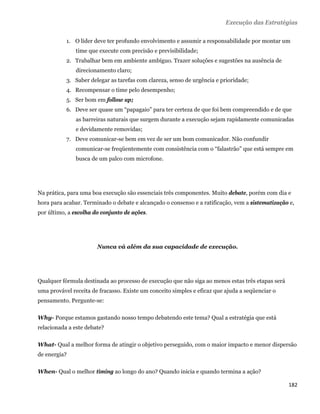 Execução das Estratégias

           1. O líder deve ter profundo envolvimento e assumir a responsabilidade por montar um
               time que execute com precisão e previsibilidade;
           2. Trabalhar bem em ambiente ambíguo. Trazer soluções e sugestões na ausência de
               direcionamento claro;
           3. Saber delegar as tarefas com clareza, senso de urgência e prioridade;
           4. Recompensar o time pelo desempenho;
           5. Ser bom em follow up;
           6. Deve ser quase um “papagaio” para ter certeza de que foi bem compreendido e de que
               as barreiras naturais que surgem durante a execução sejam rapidamente comunicadas
               e devidamente removidas;
           7. Deve comunicar-se bem em vez de ser um bom comunicador. Não confundir
               comunicar-se freqüentemente com consistência com o “falastrão” que está sempre em
               busca de um palco com microfone.




Na prática, para uma boa execução são essenciais três componentes. Muito debate, porém com dia e
hora para acabar. Terminado o debate e alcançado o consenso e a ratificação, vem a sistematização e,
por último, a escolha do conjunto de ações.




                       Nunca vá além da sua capacidade de execução.




Qualquer fórmula destinada ao processo de execução que não siga ao menos estas três etapas será
uma provável receita de fracasso. Existe um conceito simples e eficaz que ajuda a seqüenciar o
pensamento. Pergunte-se:

Why- Porque estamos gastando nosso tempo debatendo este tema? Qual a estratégia que está
relacionada a este debate?

What- Qual a melhor forma de atingir o objetivo perseguido, com o maior impacto e menor dispersão
de energia?

When- Qual o melhor timing ao longo do ano? Quando inicia e quando termina a ação?

                                                                                                  182 
 
 