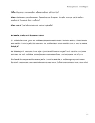 Execução das Estratégias

Who- Quem será o responsável pela execução do início ao fim?

How- Quais os recursos humanos e financeiros que devem ser alocados para que a ação tenha o
mínimo de chance de obter resultado?

How much- Qual o investimento e retorno esperados?




O desafio intelectual de quem executa

Na maioria das vezes, quem tem a idéia e quem executa entram em constante conflito. Normalmente,
este conflito é causado pela diferença entre um perfil mais ou menos analítico e outro mais ou menos
insightful.

Os dois são perfis incrementais, ou seja, o que cria as idéias tem um perfil mais intuitivo e os que as
executam são mais analíticos, porém juntos criam e materializam grandes projetos estratégicos.

Um bom RH consegue equilibrar estes perfis, e também controlar, o ambiente para que vivam em
harmonia ou ao menos com um relacionamento construtivo, definitivamente quente, mas construtivo!




                                                                                                      183 
 
 