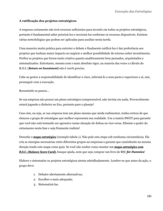 Execução das Estratégias

A ratificação dos projetos estratégicos

A empresa certamente não terá recursos suficientes para investir em todos os projetos estratégicos,
portanto é fundamental saber priorizá-los e seccioná-los conforme os recursos disponíveis. Existem
várias metodologias que podem ser aplicadas para auxiliar nesta tarefa.

Uma maneira muito prática para entreter o debate e finalmente ratificá-los é dar preferência aos
projetos que tenham maior impacto no negócio e melhor possibilidade de retorno sobre investimento.
Prefira os projetos que forem tanto criativa quanto analiticamente bem pensados, arquitetados e
sistematizados. Entretanto, mesmo com o mais absoluto rigor, na maioria das vezes o cÁlculo do
R.O.I. (Return on Investment) não é 100% preciso.

Cabe ao gestor a responsabilidade de identificar o risco, informá-lo a seus pares e superiores e aí, sim,
prosseguir com a execução.

Resumindo os passos...

Se sua empresa não possui um plano estratégico compreensível, não invista em nada. Provavelmente
estará jogando o dinheiro no lixo, portanto pare e planeje!

Caso sim, ou seja, se sua empresa tem um plano mesmo que ainda rudimentar, tenha certeza de que
elencou o grupo de estratégias que melhor representa sua realidade. Use a matriz SWOT para garantir
que você não está tentando ser agressivo numa situação de defesa ou vice-versa. Elimine o poder do
entusiasmo nesta fase e seja friamente realista!

Desenhe o mapa estratégico (exemplo tabela 1). Não pule esta etapa sob nenhuma circunstância. Ela
cria as sinergias necessárias entre diferentes grupos na empresas e garante que caminharão na mesma
direção tendo este mapa como guia. Se você não souber como montar um mapa estratégico com
B.S.C. (Balance Score Card), busque ajuda, nem que seja comprar um livro de BSC for Dummies!

Elabore e sistematize os projetos estratégicos atenta edetalhadamente. Lembre-se que antes da ação, o
grupo deve:

           1. Debater abertamente alternativas;
           2. Escolher a mais adequada;
           3. Sistematizá-las.



                                                                                                      185 
 
 