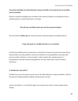 Execução das Estratégias

Um projeto estratégico sem sistematização é apenas uma idéia. Uma empresa não vive de idéias,
mas de resultados.

Priorize os projetos estratégicos que receberão verba e pessoas. Respeite a envergadura do time, o
perfil das pessoas, os limites financeiros e de tempo.




                  Não dê uma mordida maior que sua boca pode mastigar.




Crie um sistema de follow up para remover barreiras e garantir progresso (exemplo tabela 2).




                      O que não pode ser medido não deve ser executado.




Um time que trabalha junto na mesma sala, e se possível na mesma mesa, pelo menos meio dia por
semana tende a ser mais produtivo e mais coeso conforme vai-se progredindo na execução. Este
processo auxilia a eliminar os “micro mundos”, reduz o impacto das “agendas pessoais” e,
principalmente, antecipa surpresas desagradáveis, visto que expõe fatores ocultos de líderes
misteriosos.




E, finalmente, have fun!!!

Trabalhe duro, mas não esqueça que tem que ser divertido. Balancear a carga de trabalho e vida fora
da empresa é fundamental para a higiene mental pessoal e do time.




Anexas, veja tabelas 1 e 2 (no final do artigo você encontra uma versão em alta resolução destas
tabelas)



                                                                                                     186 
 
 