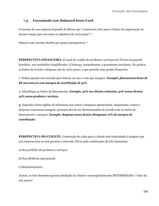 Execução das Estratégias


    7.3    Executando com Balanced Score Card

O sucesso de sua empresa depende de líderes que “constroem valor para o futuro da organização ao
mesmo tempo que executam os objetivos de curto prazo”.*1

Observe este enorme desafio por quatro perspectivas.*2




PERSPECTIVA FINANCEIRA. O canal de vendas de produtos e serviços em TI tem um grande
benefício, um verdadeiro simplificador. O balanço, normalmente, é puramente circulante. Na prática,
as fontes de receita e despesas são de curto prazo, o que permite uma gestão financeira

1- Defina quanto sua revenda quer faturar no ano e com que margem. Exemplo: faturamento bruto de
R$ 500.000,00 com margem de contribuição de 30%.

2- Identifique as fontes de faturamento. Exemplo: 30% nos clientes existentes, 40% novos clientes,
30% novos produtos e serviços.

3- Imponha níveis rígidos de tolerância nos custos e despesas operacionais. Importante: custos e
despesas consomem margem, portanto devem ser dimensionados de acordo com as metas de
faturamento e margem. Exemplo: despesas nunca devem ultrapassar 10% da margem de
contribuição.




PERSPECTIVA DO CLIENTE. Construção de valor para o cliente está relacionada à imagem que
sua empresa tem ou terá perante o mercado. Dá-se pela combinação de três elementos:

a) Seu portfólio de produtos e serviços;

b) Sua eficiência operacional;

c) Relacionamento.

Juntos, os três elementos geram satisfação do cliente e conseqüentemente DETERMINAM o “valor da
sua marca”.


                                                                                                     189 
 
 