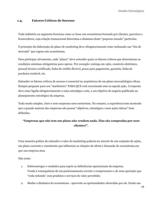 Gestão Estratégica


1.4.         Fatores Críticos de Sucesso



Toda indústria ou segmento funciona como se fosse um ecossistema formado por clientes, parceiros e
fornecedores, cuja relação transacional determina a dinâmica deste “pequeno mundo” particular.

O princípio da elaboração do plano de marketing deve obrigatoriamente estar embasado nas “leis de
mercado” que regem este ecossistema.

Para participar ativamente, cada “player” deve entender quais os fatores críticos que determinam as
condições mínimas obrigatórias para operar. Por exemplo: entrega em 24hs, comércio eletrônico,
pessoal técnico certificado, linha de crédito flexível, prazo para pagamento, garantia, linha de
produtos rentável, etc.

Entender os fatores críticos de sucesso é essencial na arquitetura de um plano mercadológico eficaz.
Sempre pergunte para seu “marketeiro” PARA QUE está executando esta ou aquela ação. A resposta
deve estar ligada obrigatoriamente a uma estratégia e esta, a um objetivo do negócio publicado no
planejamento estratégico da empresa.

Tudo muito simples, claro e sem surpresas nem esoterismo. No entanto, a experiência tem mostrado
que a grande maioria das empresas não possui “objetivos, estratégias e nem ações táticas” bem
definidas.

       “Empresas que não tem um plano não vendem nada. Elas são compradas por seus
                                              clientes!”.




Uma maneira prática de entender o valor do marketing poderia ser através de um conjunto de ações,
um plano coerente e consistente que influencia as relações de oferta e demanda do ecossistema em
que sua empresa atua.

Não tente:

    1.   Sobrecarregar o vendedor para suprir as deficiências operacionais da empresa.
         Venda é consequência de um posicionamento correto e compreensivo e de uma operação que
         “roda redonda” com produtos e serviços de valor percebido;

    2.   Mudar a dinâmica do ecossistema - aproveite as oportunidades oferecidas por ele. Existe um
                                                                                                       19 
 
 