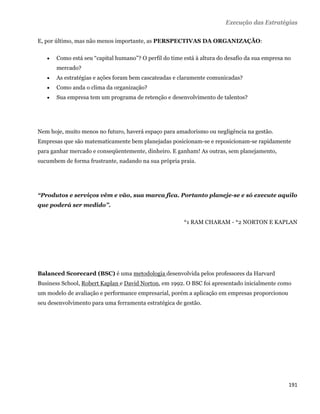 Execução das Estratégias

E, por último, mas não menos importante, as PERSPECTIVAS DA ORGANIZAÇÃO:

       Como está seu “capital humano”? O perfil do time está à altura do desafio da sua empresa no
        mercado?
       As estratégias e ações foram bem cascateadas e claramente comunicadas?
       Como anda o clima da organização?
       Sua empresa tem um programa de retenção e desenvolvimento de talentos?




Nem hoje, muito menos no futuro, haverá espaço para amadorismo ou negligência na gestão.
Empresas que são matematicamente bem planejadas posicionam-se e reposicionam-se rapidamente
para ganhar mercado e conseqüentemente, dinheiro. E ganham! As outras, sem planejamento,
sucumbem de forma frustrante, nadando na sua própria praia.




“Produtos e serviços vêm e vão, sua marca fica. Portanto planeje-se e só execute aquilo
que poderá ser medido”.

                                                         *1 RAM CHARAM - *2 NORTON E KAPLAN




Balanced Scorecard (BSC) é uma metodologia desenvolvida pelos professores da Harvard
Business School, Robert Kaplan e David Norton, em 1992. O BSC foi apresentado inicialmente como
um modelo de avaliação e performance empresarial, porém a aplicação em empresas proporcionou
seu desenvolvimento para uma ferramenta estratégica de gestão.




                                                                                                  191 
 
 