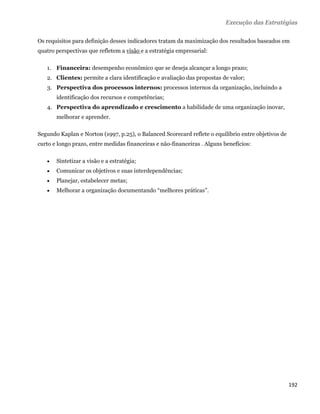 Execução das Estratégias

Os requisitos para definição desses indicadores tratam da maximização dos resultados baseados em
quatro perspectivas que refletem a visão e a estratégia empresarial:

    1. Financeira: desempenho econômico que se deseja alcançar a longo prazo;
    2. Clientes: permite a clara identificação e avaliação das propostas de valor;
    3. Perspectiva dos processos internos: processos internos da organização, incluindo a
        identificação dos recursos e competências;
    4. Perspectiva do aprendizado e crescimento a habilidade de uma organização inovar,
        melhorar e aprender.

Segundo Kaplan e Norton (1997, p.25), o Balanced Scorecard reflete o equilíbrio entre objetivos de
curto e longo prazo, entre medidas financeiras e não-financeiras . Alguns benefícios:

       Sintetizar a visão e a estratégia;
       Comunicar os objetivos e suas interdependências;
       Planejar, estabelecer metas;
       Melhorar a organização documentando “melhores práticas”.




                                                                                                     192 
 
 