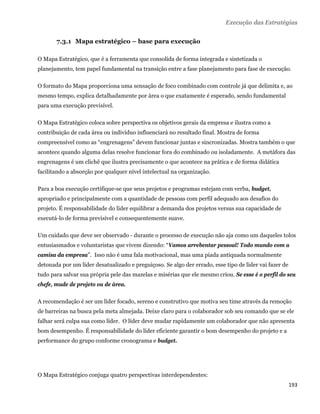 Execução das Estratégias


       7.3.1 Mapa estratégico – base para execução

O Mapa Estratégico, que é a ferramenta que consolida de forma integrada e sintetizada o
planejamento, tem papel fundamental na transição entre a fase planejamento para fase de execução.

O formato do Mapa proporciona uma sensação de foco combinado com controle já que delimita e, ao
mesmo tempo, explica detalhadamente por área o que exatamente é esperado, sendo fundamental
para uma execução previsível.

O Mapa Estratégico coloca sobre perspectiva os objetivos gerais da empresa e ilustra como a
contribuição de cada área ou indivíduo influenciará no resultado final. Mostra de forma
compreensível como as “engrenagens” devem funcionar juntas e sincronizadas. Mostra também o que
acontece quando alguma delas resolve funcionar fora do combinado ou isoladamente. A metáfora das
engrenagens é um clichê que ilustra precisamente o que acontece na prática e de forma didática
facilitando a absorção por qualquer nível intelectual na organização.

Para a boa execução certifique-se que seus projetos e programas estejam com verba, budget,
apropriado e principalmente com a quantidade de pessoas com perfil adequado aos desafios do
projeto. É responsabilidade do líder equilibrar a demanda dos projetos versus sua capacidade de
executá-lo de forma previsível e consequentemente suave.

Um cuidado que deve ser observado - durante o processo de execução não aja como um daqueles tolos
entusiasmados e voluntaristas que vivem dizendo: “Vamos arrebentar pessoal! Todo mundo com a
camisa da empresa”. Isso não é uma fala motivacional, mas uma piada antiquada normalmente
detonada por um líder desatualizado e preguiçoso. Se algo der errado, esse tipo de líder vai fazer de
tudo para salvar sua própria pele das mazelas e misérias que ele mesmo criou. Se esse é o perfil do seu
chefe, mude de projeto ou de área.

A recomendação é ser um líder focado, sereno e construtivo que motiva seu time através da remoção
de barreiras na busca pela meta almejada. Deixe claro para o colaborador sob seu comando que se ele
falhar será culpa sua como líder. O líder deve mudar rapidamente um colaborador que não apresenta
bom desempenho. É responsabilidade do líder eficiente garantir o bom desempenho do projeto e a
performance do grupo conforme cronograma e budget.




O Mapa Estratégico conjuga quatro perspectivas interdependentes:
                                                                                                        193 
 
 