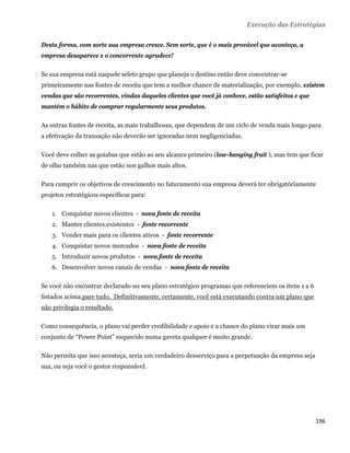 Execução das Estratégias

Desta forma, com sorte sua empresa cresce. Sem sorte, que é o mais provável que aconteça, a
empresa desaparece e o concorrente agradece!

Se sua empresa está naquele seleto grupo que planeja o destino então deve concentrar-se
primeiramente nas fontes de receita que tem a melhor chance de materialização, por exemplo, existem
vendas que são recorrentes, vindas daqueles clientes que você já conhece, estão satisfeitos e que
mantém o hábito de comprar regularmente seus produtos.

As outras fontes de receita, as mais trabalhosas, que dependem de um ciclo de venda mais longo para
a efetivação da transação não deverão ser ignoradas nem negligenciadas.

Você deve colher as goiabas que estão ao seu alcance primeiro (low-hanging fruit ), mas tem que ficar
de olho também nas que estão nos galhos mais altos.

Para cumprir os objetivos de crescimento no faturamento sua empresa deverá ter obrigatóriamente
projetos estratégicos específicos para:

    1. Conquistar novos clientes - nova fonte de receita
    2. Manter clientes existentes - fonte recorrente
    3. Vender mais para os clientes ativos - fonte recorrente
    4. Conquistar novos mercados - nova fonte de receita
    5. Introduzir novos produtos - nova fonte de receita
    6. Desenvolver novos canais de vendas - nova fonte de receita

Se você não encontrar declarado no seu plano estratégico programas que referenciem os itens 1 a 6
listados acima,pare tudo. Definitivamente, certamente, você está executando contra um plano que
não privilegia o resultado.

Como consequência, o plano vai perder credibilidade e apoio e a chance do plano virar mais um
conjunto de “Power Point” esquecido numa gaveta qualquer é muito grande.

Não permita que isso aconteça, seria um verdadeiro desserviço para a perpetuação da empresa seja
sua, ou seja você o gestor responsável.




                                                                                                    196 
 
 
