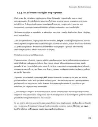 Execução das Estratégias


       7.3.3 Transformar estratégias em programas

    Cada grupo das estratégias publicadas no Mapa Estratégico e cascateadas para as áreas
    correspondentes deverá obrigatoriamente refletir um, ou um grupo, de programas ou projetos
    estratégicos. A denominação pouco importa desde que seja compreensível para que seus
    responsáveis entendam claramente as expectativas relacionadas a sua contribuição.

    Nenhuma estratégia se materializa se não estiver associada a tarefas detalhadas e datas. “O diabo
    mora nos detalhes”.

    Além do detalhamento, os programas devem ter verba, budget, alocado e principalmente pessoas
    com competências apropriadas e autonomia para executá-las. O ideal, dentro do conceito moderno
    de gestão que premia o desempenho de indivíduos e dos grupos, é que seja definida uma
    remuneração variável relativa ao sucesso do projeto.

    Cuidado com uma armadilha comum.

    Frequentemente o dono da empresa solicita empolgadamente que se elabore um programa com
    criatividade para não gastar dinheiro. Esse tipo de atitude felizmente desapareceu no século
    passado. Se seu chefe ainda é assim, mude de chefe ou procure outro emprego preferencialmente
    numa empresa moderna com algum grau de governança e gestão que tenha como foco o resultado
    do que foi planejado.

    A possível troca de chefe ou emprego pode parecer traumática no curto prazo, mas seu futuro
    profissional será muito mais garantido no longo prazo. Seu amadurecimento e aperfeiçoamento
    profissional, não importa sua idade, depende de bons exemplos vindos de bons líderes que
    trabalham em empresas empreendedoras.

    A denominação “empresa de fundo de quintal” nasceu provavelmente de donos de empresas que
    exigem de seus funcionários o impossível tipo “fazer campanhas de marketing sem gastar dinheiro e
    pedindo favores para terceiros de boa vontade”.

    Se seu projeto não tem recursos humanos nem financeiros, simplesmente não faça. Provavelmente
    não vai dar certo de qualquer forma, portanto economize tempo ao menos. Não tente ser super-
    herói se não tem poderes para mudar seu próprio ecossistema!




                                                                                                   198 
 
 