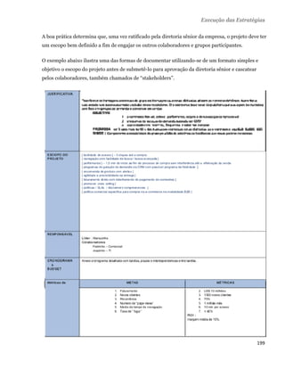 Execução das Estratégias

    A boa prática determina que, uma vez ratificado pela diretoria sênior da empresa, o projeto deve ter
    um escopo bem definido a fim de engajar os outros colaboradores e grupos participantes.

    O exemplo abaixo ilustra uma das formas de documentar utilizando-se de um formato simples e
    objetivo o escopo do projeto antes de submetê-lo para aprovação da diretoria sênior e cascatear
    pelos colaboradores, também chamados de “stakeholders”.




                                                                                                      199 
 
 