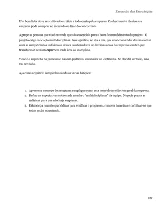 Execução das Estratégias

Um bom líder deve ser cultivado e retido a todo custo pela empresa. Conhecimento técnico sua
empresa pode comprar no mercado ou tirar do concorrente.

Agrupe as pessoas que você entende que são essenciais para o bom desenvolvimento do projeto. O
projeto exige execução multidisciplinar. Isso significa, no dia a dia, que você como líder deverá contar
com as competências individuais desses colaboradores de diversas áreas da empresa sem ter que
transformar-se num expert em cada área ou disciplina.

Você é o arquiteto no processo e não um pedreiro, encanador ou eletricista. Se decidir ser tudo, não
vai ser nada.

Aja como arquiteto compatibilizando as várias funções:




    1. Apresente o escopo do programa e explique como esta inserido no objetivo geral da empresa.
    2. Defina as expectativas sobre cada membro “multidisciplinar” da equipe. Negocie prazos e
       métricas para que não haja surpresas.
    3. Estabeleça reuniões periódicas para verificar o progresso, remover barreiras e certificar-se que
       todos estão executando.




                                                                                                     202 
 
 