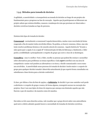 Execução das Estratégias


       7.3.5 Métodos para tomada de decisões

    A agilidade, a assertividade e a transparência na tomada de decisões ao longo de um projeto são
    fundamentais para o progresso na fase de execução. Aqueles que já participaram ou lideraram um
    projeto sabem que existem detalhes, nuances e mudanças de rota que precisam ser observadas e
    decisões corretivas tomadas ao logo do percurso.




    Existem dois tipos de tomada de decisão:

    Consensual - normalmente a consensual é aquela democrática, muitas vezes exercitada de forma
    exagerada a fim de manter todos envolvidos felizes. Na prática, se houver consenso, ótimo, mas não
    tente resolver problemas técnicos e de conceito através de consenso. Aquela história de “levante a
    mão quem quer a opção A ou a opção B” é demonstração de falta de liderança e, fatalmente, o líder
    perde a credibilidade e principalmente o respeito do grupo que corre o risco de se desintegrar.

    Consultiva - essa é a melhor. Você, o líder, escolhe as pessoas que podem lhe ensinar e aconselhar
    sobre alternativas para problemas ou temas específicos. Cada expert contribui com sua área de
    competência e assim você pondera as alternativas e os riscos, e decide comunicando o novo rumo
    aos envolvidos. A assertividade nesse processo de tomada de decisão é muito maior e o suporte do
    grupo para qualquer decisão tomada é absorvida naturalmente já que experts foram consultados em
    subsidiaram a base técnica para a decisão confortável.




    E claro, por último e fora da lista de opções, a Arbitrária. Se decidir ir por esse caminho você perde
    a aderência e o respeito do grupo e nunca, de forma alguma, conseguirá sucesso na execução dos
    projetos. Esse é um caso típico de dono de empresa que ameaça com demissão aqueles que não
    fizerem o que ele mandou e da maneira como ele mandou.




    Em todos os três casos descritos acima, vale ressaltar que o grupo deverá saber com antecedência
    qual será o critério adotado quando houver a necessidade de tomadas de decisões corretivas.




                                                                                                      203 
 
 