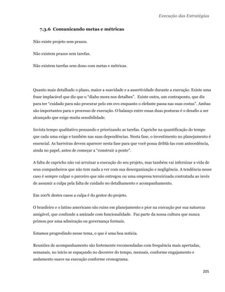Execução das Estratégias


       7.3.6 Comunicando metas e métricas

    Não existe projeto sem prazos.

    Não existem prazos sem tarefas.

    Não existem tarefas sem dono com metas e métricas.




    Quanto mais detalhado o plano, maior a suavidade e a assertividade durante a execução. Existe uma
    frase implacável que diz que o “diabo mora nos detalhes”. Existe outra, um contraponto, que diz
    para ter “cuidado para não procurar pelo em ovo enquanto o elefante passa nas suas costas”. Ambas
    são importantes para o processo de execução. O balanço entre essas duas posturas é o desafio a ser
    alcançado que exige muita sensibilidade.

    Invista tempo qualitativo pensando e priorizando as tarefas. Capriche na quantificação do tempo
    que cada uma exige e também nas suas dependências. Nesta fase, o investimento no planejamento é
    essencial. As barreiras devem aparecer nesta fase para que você possa driblá-las com antecedência,
    ainda no papel, antes de começar a “construir a ponte”.

    A falta de capricho não vai arruinar a execução do seu projeto, mas também vai infernizar a vida de
    seus companheiros que não tem nada a ver com sua desorganização e negligência. A tendência nesse
    caso é sempre culpar o parceiro que não entregou ou uma empresa terceirizada contratada ao invés
    de assumir a culpa pela falta de cuidado no detalhamento e acompanhamento.

    Em 100% destes casos a culpa é do gestor do projeto.

    O brasileiro e o latino americano são ruins em planejamento e pior na execução por sua natureza
    amigável, que confunde a amizade com funcionalidade. Faz parte da nossa cultura que nunca
    primou por uma admiração ou governança formais.

    Estamos progredindo nesse tema, o que é uma boa notícia.

    Reuniões de acompanhamento são fortemente recomendadas com frequência mais apertadas,
    semanais, no início se espaçando no decorrer do tempo, mensais, conforme engajamento e
    andamento suave na execução conforme cronograma.


                                                                                                   205 
 
 