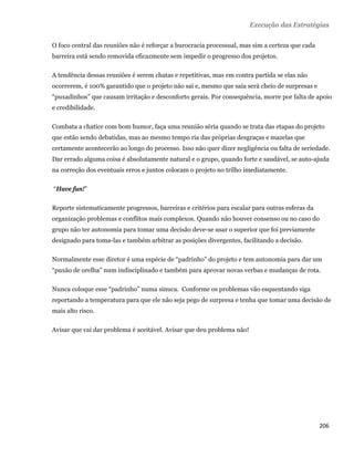 Execução das Estratégias

    O foco central das reuniões não é reforçar a burocracia processual, mas sim a certeza que cada
    barreira está sendo removida eficazmente sem impedir o progresso dos projetos.

    A tendência dessas reuniões é serem chatas e repetitivas, mas em contra partida se elas não
    ocorrerem, é 100% garantido que o projeto não sai e, mesmo que saia será cheio de surpresas e
    “puxadinhos” que causam irritação e desconforto gerais. Por consequência, morre por falta de apoio
    e credibilidade.

    Combata a chatice com bom humor, faça uma reunião séria quando se trata das etapas do projeto
    que estão sendo debatidas, mas ao mesmo tempo ria das próprias desgraças e mazelas que
    certamente acontecerão ao longo do processo. Isso não quer dizer negligência ou falta de seriedade.
    Dar errado alguma coisa é absolutamente natural e o grupo, quando forte e saudável, se auto-ajuda
    na correção dos eventuais erros e juntos colocam o projeto no trilho imediatamente.

    “Have fun!”

    Reporte sistematicamente progressos, barreiras e critérios para escalar para outras esferas da
    organização problemas e conflitos mais complexos. Quando não houver consenso ou no caso do
    grupo não ter autonomia para tomar uma decisão deve-se usar o superior que foi previamente
    designado para toma-las e também arbitrar as posições divergentes, facilitando a decisão.

    Normalmente esse diretor é uma espécie de “padrinho” do projeto e tem autonomia para dar um
    “puxão de orelha” num indisciplinado e também para aprovar novas verbas e mudanças de rota.

    Nunca coloque esse “padrinho” numa sinuca. Conforme os problemas vão esquentando siga
    reportando a temperatura para que ele não seja pego de surpresa e tenha que tomar uma decisão de
    mais alto risco.

    Avisar que vai dar problema é aceitável. Avisar que deu problema não!




                                                                                                     206 
 
 