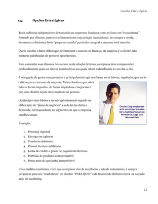 Gestão Estratégica


1.5.          Opções Estratégicas
 

Toda indústria independente de tamanho ou segmento funciona como se fosse um “ecossistema”
formado por clientes, parceiros e fornecedores cuja relação transacional, de compra e venda,
determina a dinâmica deste “pequeno mundo” particular no qual a empresa está inserida.

Quem escolhe o fator crítico que determinará o sucesso ou fracasso da empresa é o cliente, não
posturas calcificadas de gestores egocêntricos.

Para aumentar suas chances de sucesso nesta relação de troca, a empresa deve compreender
profundamente quais os fatores mandatórios aos quais estará subordinada no seu dia-a-dia.

É obrigação do gestor compreender e principalmente agir conforme estes fatores, repetindo, que serão
críticos para o sucesso da empresa. Vale relembrar que estes
fatores foram impostos, de forma impiedosa e inegociável,
por seus clientes sejam eles empresas ou pessoas.

O princípio mais básico a ser obrigatoriamente seguido na
elaboração do "plano de negócios" é o da lei da oferta e
demanda, correspondente ao segmento em que a empresa
escolheu atuar.

Exemplo:

       1. Presença regional
       2. Entrega em 24horas
       3. Comércio eletrônico
       4. Pessoal técnico certificado
       5. Linha de crédito e prazo de pagamento flexíveis
       6. Portfólio de produtos compreensível
       7. Preço mais do que justo, competitivo!

Uma medida econômica, visto que a empresa vive de resultados e não de entusiasmo, é sempre
perguntar para seu “marketeiro” de plantão “PARA QUE?” está investindo dinheiro nesta ou naquela
ação de marketing.


                                                                                                  21 
 
 