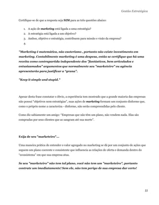 Gestão Estratégica

Certifique-se de que a resposta seja SIM para as três questões abaixo:

    1. A ação de marketing está ligada a uma estratégia?
    2. A estratégia está ligada a um objetivo?
    3. Ambos, objetivo e estratégia, contribuem para missão e visão da empresa?
    4.

"Marketing é matemática, não esoterismo , portanto não existe investimento em
marketing. Contabilmente marketing é uma despesa, então se certifique que há uma
receita como contrapartida independente dos "fantásticos, bem articulados e
entusiasmados" argumentos que normalmente seu "marketeiro" ou agência
apresentarão para justificar a “grana".

"Keep it simple and stupid."




Apesar desta frase constatar o óbvio, a experiência tem mostrado que a grande maioria das empresas
não possui "objetivos nem estratégias", suas ações de marketing formam um conjunto disforme que,
como o próprio nome a caracteriza - disforme, não serão compreendidas pelo cliente.

Como diz sabiamente um amigo: “Empresas que não têm um plano, não vendem nada. Elas são
compradas por seus clientes que as sangram até sua morte”.




Exija de seu "marketeiro"...

Uma maneira prática de entender o valor agregado no marketing se dá por um conjunto de ações que
seguem um plano coerente e consistente que influencia as relações de oferta e demanda dentro do
“ecossistema” em que sua empresa atua.

Se seu "marketeiro" não tem tal plano, você não tem um "marketeiro", portanto
contrate um imediatamente! Sem ele, não tem perigo de sua empresa dar certo!




                                                                                                  22 
 
 