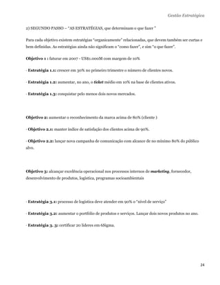Gestão Estratégica

2) SEGUNDO PASSO – “AS ESTRATÉGIAS, que determinam o que fazer ”

Para cada objetivo existem estratégias “organicamente” relacionadas, que devem também ser curtas e
bem definidas. As estratégias ainda não significam o “como fazer”, e sim “o que fazer”.

Objetivo 1 : faturar em 2007 - US$1.000M com margem de 10%

· Estratégia 1.1: crescer em 30% no primeiro trimestre o número de clientes novos.

· Estratégia 1.2: aumentar, no ano, o ticket médio em 10% na base de clientes ativos.

· Estratégia 1.3: conquistar pelo menos dois novos mercados.




Objetivo 2: aumentar o reconhecimento da marca acima de 80% (cliente )

· Objetivo 2.1: manter índice de satisfação dos clientes acima de 90%.

· Objetivo 2.2: lançar nova campanha de comunicação com alcance de no mínimo 80% do público
alvo.




Objetivo 3: alcançar excelência operacional nos processos internos de marketing, fornecedor,
desenvolvimento de produtos, logística, programas socioambientais




· Estratégia 3.1: processo de logística deve atender em 90% o “nível de serviço”

· Estratégia 3.2: aumentar o portfólio de produtos e serviços. Lançar dois novos produtos no ano.

· Estratégia 3. 3: certificar 20 lideres em 6Sigma.




                                                                                                    24 
 
 