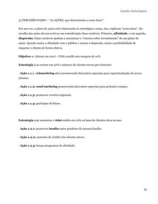 Gestão Estratégica

3) TERCEIRO PASSO – “As AÇÕES, que determinam o como fazer”.

Por sua vez, o plano de ações está relacionado às estratégias e estas, sim, explicam "como fazer". Na
escolha das ações devem se levar em consideração duas variáveis. Primeiro, afinidade, e em seguida,
dispersão. Estas variáveis ajudam a maximizar o "retorno sobre investimento" de um plano de
ações. Quanto maior a afinidade com o público e menor a dispersão, maior a probabilidade de
impactar o cliente de forma efetiva.

Objetivo 1 : faturar em 2007 - US$1.000M com margem de 10%

Estratégia 1.1: crescer em 30% o número de clientes novos por trimestre

. Ação 1.1.1 : telemarketing ativo promovendo descontos especiais para experimentação de novos
clientes.

. Ação 1.1.2: email marketing promovendo descontos especiais para primeira compra.

. Ação 1.1.3: promover eventos regionais.

. Ação 1.1.4: participar de feiras.




Estratégia 1.2: aumentar o ticket médio em 10% na base de clientes ativa no ano.

· Ação 1.2.1: promover bundles entre produtos da mesma família.

· Ação 1.2.2: aumento de crédito dos clientes ativos.

· Ação 1.2.3: lançar programas de afinidade.




                                                                                                        25 
 
 