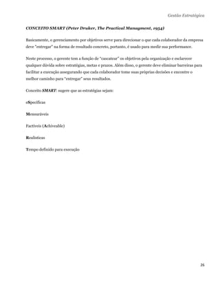 Gestão Estratégica

CONCEITO SMART (Peter Druker, The Practical Managment, 1954)

Basicamente, o gerenciamento por objetivos serve para direcionar o que cada colaborador da empresa
deve "entregar" na forma de resultado concreto, portanto, é usado para medir sua performance.

Neste processo, o gerente tem a função de “cascatear” os objetivos pela organização e esclarecer
qualquer dúvida sobre estratégias, metas e prazos. Além disso, o gerente deve eliminar barreiras para
facilitar a execução assegurando que cada colaborador tome suas próprias decisões e encontre o
melhor caminho para “entregar” seus resultados.

Conceito SMART: sugere que as estratégias sejam:

eSpecíficas

Mensuráveis

Factíveis (Achiveable)

Realísticas

Tempo definido para execução




                                                                                                    26 
 
 