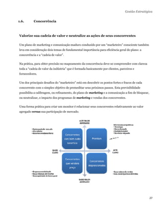 Gestão Estratégica


1.6.       Concorrência



Valorize sua cadeia de valor e neutralize as ações de seus concorrentes

Um plano de marketing e comunicação maduro conduzido por um “marketeiro” consciente também
leva em consideração dois temas de fundamental importância para eficiência geral do plano: a
concorrência e a “cadeia de valor”.

Na prática, para obter precisão no mapeamento da concorrência deve-se compreender com clareza
toda a “cadeia de valor da indústria” que é formada basicamente por clientes, parceiros e
fornecedores.

Um dos principais desafios do “marketeiro” está em descobrir os pontos fortes e fracos de cada
concorrente com o simples objetivo de premeditar seus próximos passos. Esta previsibilidade
possibilita a calibragem, ou refinamento, do plano de marketing e a comunicação a fim de bloquear,
ou neutralizar, o impacto dos programas de marketing e vendas dos concorrentes.

Uma forma prática para criar um monitor é relacionar seus concorrentes relativamente ao valor
agregado versus sua participação de mercado.




                                                                                                     27 
 
 