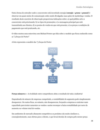 Gestão Estratégica

Outra forma de entender onde o concorrente está investindo energia (energia = grana + pessoal) é
observar em quais meios de comunicação estão sendo divulgadas suas ações de marketing e vendas. O
resultado deste exercício de observação proporciona indicações sobre: a) qual público-alvo o
concorrente está priorizando; b) os tipos de promoções; c) a mensagem principal que está
transmitindo aos clientes; d) os pontos de venda em que está presente; e) os preços e condições de
pagamento que está praticando, etc.

O vídeo mostra uma entrevista com Michael Porter que fala sobre o modelo que ficou conhecido como
as "5 forças de Porter"

A foto representa o modelo das "5 forças de Porter




Força número 1 - A rivalidade entre competidores afeta o resultado de toda a indústria!

Dependendo do número de empresas competindo, a rentabilidade do segmento pode simplesmente
desaparecer. Os custos fixos, no entanto, não desaparecem, forçando a empresa a contratar mais
capacidade para tentar aumentar as vendas e assim recompor a baixa rentabilidade por meio do
aumento no volume total de vendas.

Em ambientes de mercado altamente competitivos os produtos são muito similares e,
conseqüentemente, suas ofertas para o cliente, o que levaà decisão de compra pelo menor preço.

                                                                                                     28 
 
 