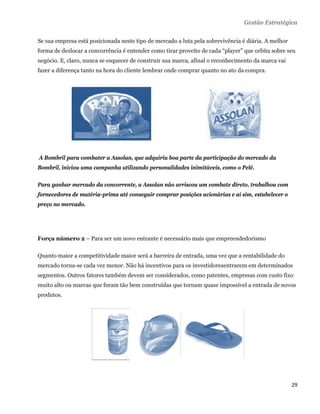 Gestão Estratégica

Se sua empresa está posicionada neste tipo de mercado a luta pela sobrevivência é diária. A melhor
forma de deslocar a concorrência é entender como tirar proveito de cada “player” que orbita sobre seu
negócio. E, claro, nunca se esquecer de construir sua marca, afinal o reconhecimento da marca vai
fazer a diferença tanto na hora do cliente lembrar onde comprar quanto no ato da compra.




    A Bombril para combater a Assolan, que adquiriu boa parte da participação do mercado da
Bombril, iniciou uma campanha utilizando personalidades inimitáveis, como o Pelé.

Para ganhar mercado da concorrente, a Assolan não arriscou um combate direto, trabalhou com
fornecedores de matéria-prima até conseguir comprar posições acionárias e aí sim, estabelecer o
preço no mercado.




Força número 2 – Para ser um novo entrante é necessário mais que empreendedorismo

Quanto maior a competitividade maior será a barreira de entrada, uma vez que a rentabilidade do
mercado torna-se cada vez menor. Não há incentivos para os investidoresentrarem em determinados
segmentos. Outros fatores também devem ser considerados, como patentes, empresas com custo fixo
muito alto ou marcas que foram tão bem construídas que tornam quase impossível a entrada de novos
produtos.




                                                                                                     29 
 
 