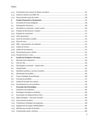 Índice

4.1.4  Construindo uma carteira de clientes vencedora .......................................................................................... 121 
4.1.5      Gestão de clientes com CRM e BI .................................................................................................................... 123 
4.1.6  Desenvolvendo canais de vendas ..................................................................................................................... 128 
5          Gestão Financeira e Orçamento  ............................................................................................................. 137 
                                        .
5.1        Investindo de forma inteligente ....................................................................................................................... 138 
5.2        Desempenho Financeiro ................................................................................................................................... 140 
5.3        Introdução ao orçamento – passo a passo ..................................................................................................... 149 
5.3.1      Projeção de faturamento e margem ................................................................................................................ 151 
5.3.2  Projeção de crescimento ................................................................................................................................... 151 
5.3.3  Ciclo operacional  ............................................................................................................................................... 151 
                        .
5.3.4  Custo da mercadoria vendida ........................................................................................................................... 151 
5.3.5  Fluxo de caixa ..................................................................................................................................................... 151 
5.3.6  DRE – demonstrativo de resultados ............................................................................................................... 151 
5.3.7  Análise de retorno .............................................................................................................................................. 151 
5.3.8  Análise de investimento .................................................................................................................................... 151 
5.3.9  Financiamento para o cliente ........................................................................................................................... 151 
5.3.10  Geração de lucro e caixa  ................................................................................................................................... 151 
                                .
6          Gestão de Produtos e Serviços ................................................................................................................. 152 
6.1        Mercado total e disponível ............................................................................................................................... 153 
6.2        Ciclo de vida  ....................................................................................................................................................... 156 
                        .
6.3        Participação no mercado – market share ....................................................................................................... 159 
6.4        Categorização ..................................................................................................................................................... 161 
6.5        Identificar produtos e serviços correlatos ...................................................................................................... 164 
6.6        Monetização do portfólio .................................................................................................................................. 166 
6.7        Traçar estratégias de precificação.................................................................................................................... 168 
6.8        Corrosão do portifólio ....................................................................................................................................... 171 
6.9        Gestão da inovação sem ruptura  ..................................................................................................................... 174 
                                         .
6.10       Investimentos em novos produtos .................................................................................................................. 176 
7          Execução das Estratégias ........................................................................................................................... 180 
7.1        Iniciativas com acabativas ................................................................................................................................ 181 
7.2        Estratégias orientadas a resultados ................................................................................................................. 184 
7.3        Executando com Balanced Score Card  ........................................................................................................... 189 
                                             .
7.3.1      Mapa estratégico – base para execução .......................................................................................................... 193 
7.3.2  Como priorizar projetos .................................................................................................................................... 195 
7.3.3  Transformar estratégias em programas  ......................................................................................................... 198 
                                           .
7.3.4  Engajamento da equipe multidisciplinar ....................................................................................................... 201 
7.3.5  Métodos para tomada de decisões ................................................................................................................... 203 
7.3.6  Comunicando metas e métricas ....................................................................................................................... 205

                                                                                                                                                                                   3 
 
 