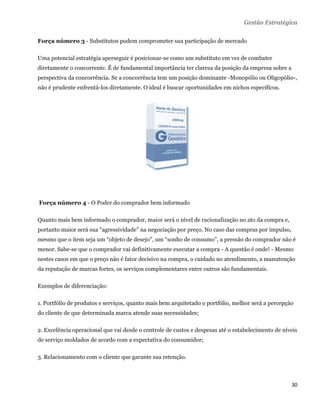 Gestão Estratégica

Força número 3 - Substitutos podem comprometer sua participação de mercado

Uma potencial estratégia aperseguir é posicionar-se como um substituto em vez de combater
diretamente o concorrente. É de fundamental importância ter clareza da posição da empresa sobre a
perspectiva da concorrência. Se a concorrência tem um posição dominante -Monopólio ou Oligopólio-,
não é prudente enfrentá-los diretamente. O ideal é buscar oportunidades em nichos específicos.




    Força número 4 - O Poder do comprador bem informado

Quanto mais bem informado o comprador, maior será o nível de racionalização no ato da compra e,
portanto maior será sua “agressividade” na negociação por preço. No caso das compras por impulso,
mesmo que o item seja um “objeto de desejo”, um “sonho de consumo”, a pressão do comprador não é
menor. Sabe-se que o comprador vai definitivamente executar a compra - A questão é onde! - Mesmo
nestes casos em que o preço não é fator decisivo na compra, o cuidado no atendimento, a manutenção
da reputação de marcas fortes, os serviços complementares entre outros são fundamentais.

Exemplos de diferenciação:

1. Portfólio de produtos e serviços, quanto mais bem arquitetado o portfólio, melhor será a percepção
do cliente de que determinada marca atende suas necessidades;

2. Excelência operacional que vai desde o controle de custos e despesas até o estabelecimento de níveis
de serviço moldados de acordo com a expectativa do consumidor;

3. Relacionamento com o cliente que garante sua retenção.



                                                                                                    30 
 
 