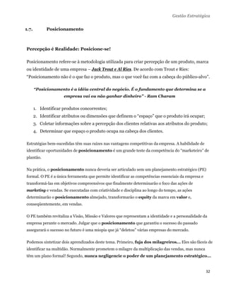 Gestão Estratégica


1.7.         Posicionamento



Percepção é Realidade: Posicione-se!

Posicionamento refere-se à metodologia utilizada para criar percepção de um produto, marca
ou identidade de uma empresa – Jack Trout e Al Ries. De acordo com Trout e Ries:
“Posicionamento não é o que faz o produto, mas o que você faz com a cabeça do público-alvo”.

       “Posicionamento é a idéia central do negócio. É o fundamento que determina se a
                      empresa vai ou não ganhar dinheiro” - Ram Charam


       1. Identificar produtos concorrentes;
       2. Identificar atributos ou dimensões que definem o “espaço” que o produto irá ocupar;
       3. Coletar informações sobre a percepção dos clientes relativas aos atributos do produto;
       4. Determinar que espaço o produto ocupa na cabeça dos clientes.

Estratégias bem-sucedidas têm suas raízes nas vantagens competitivas da empresa. A habilidade de
identificar oportunidades de posicionamento é um grande teste da competência do “marketeiro” de
plantão.

Na prática, o posicionamento nunca deveria ser articulado sem um planejamento estratégico (PE)
formal. O PE é a única ferramenta que permite identificar as competências essenciais da empresa e
transformá-las em objetivos compreensivos que finalmente determinarão o foco das ações de
marketing e vendas. Se executadas com criatividade e disciplina ao longo do tempo, as ações
determinarão o posicionamento almejado, transformarão o equity da marca em valor e,
conseqüentemente, em vendas.

O PE também revitaliza a Visão, Missão e Valores que representam a identidade e a personalidade da
empresa perante o mercado. Julgar que o posicionamento que garantiu o sucesso do passado
assegurará o sucesso no futuro é uma miopia que já “deletou” várias empresas do mercado.

Podemos sintetizar dois aprendizados deste tema. Primeiro, fuja dos milagreiros... Eles são fáceis de
identificar na multidão. Normalmente prometem o milagre da multiplicação das vendas, mas nunca
têm um plano formal! Segundo, nunca negligencie o poder de um planejamento estratégico...


                                                                                                    32 
 
 