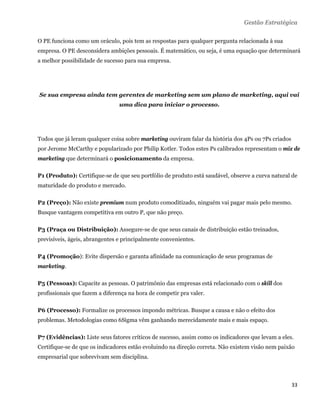 Gestão Estratégica

O PE funciona como um oráculo, pois tem as respostas para qualquer pergunta relacionada à sua
empresa. O PE desconsidera ambições pessoais. É matemático, ou seja, é uma equação que determinará
a melhor possibilidade de sucesso para sua empresa.




    Se sua empresa ainda tem gerentes de marketing sem um plano de marketing, aqui vai
                                uma dica para iniciar o processo.




Todos que já leram qualquer coisa sobre marketing ouviram falar da história dos 4Ps ou 7Ps criados
por Jerome McCarthy e popularizado por Philip Kotler. Todos estes Ps calibrados representam o mix de
marketing que determinará o posicionamento da empresa.

P1 (Produto): Certifique-se de que seu portfólio de produto está saudável, observe a curva natural de
maturidade do produto e mercado.

P2 (Preço): Não existe premium num produto comoditizado, ninguém vai pagar mais pelo mesmo.
Busque vantagem competitiva em outro P, que não preço.

P3 (Praça ou Distribuição): Assegure-se de que seus canais de distribuição estão treinados,
previsíveis, ágeis, abrangentes e principalmente convenientes.

P4 (Promoção): Evite dispersão e garanta afinidade na comunicação de seus programas de
marketing.

P5 (Pessoas): Capacite as pessoas. O patrimônio das empresas está relacionado com o skill dos
profissionais que fazem a diferença na hora de competir pra valer.

P6 (Processo): Formalize os processos impondo métricas. Busque a causa e não o efeito dos
problemas. Metodologias como 6Sigma vêm ganhando merecidamente mais e mais espaço.

P7 (Evidências): Liste seus fatores críticos de sucesso, assim como os indicadores que levam a eles.
Certifique-se de que os indicadores estão evoluindo na direção correta. Não existem visão nem paixão
empresarial que sobrevivam sem disciplina.



                                                                                                     33 
 
 