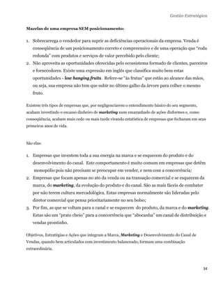 Gestão Estratégica

Mazelas de uma empresa SEM posicionamento:


1. Sobrecarrega o vendedor para suprir as deficiências operacionais da empresa. Venda é
    conseqüência de um posicionamento correto e compreensivo e de uma operação que “roda
    redonda” com produtos e serviços de valor percebido pelo cliente;
2. Não aproveita as oportunidades oferecidas pelo ecossistema formado de clientes, parceiros
    e fornecedores. Existe uma expressão em inglês que classifica muito bem estas
    oportunidades - low hanging fruits. Refere-se “às frutas” que estão ao alcance das mãos,
    ou seja, sua empresa não tem que subir no último galho da árvore para colher o mesmo
    fruto.

Existem três tipos de empresas que, por negligenciarem o entendimento básico do seu segmento,
acabam investindo o escasso dinheiro de marketing num emaranhado de ações disformes e, como
conseqüência, acabam mais cedo ou mais tarde virando estatística de empresas que fecharam em seus
primeiros anos de vida.



São elas:


1. Empresas que investem toda a sua energia na marca e se esquecem do produto e do
    desenvolvimento do canal. Este comportamento é muito comum em empresas que detêm
    monopólio pois não precisam se preocupar em vender, e nem com a concorrência;
2. Empresas que focam apenas no ato da venda ou na transação comercial e se esquecem da
    marca, do marketing, da evolução do produto e do canal. São as mais fáceis de combater
    por não terem cultura mercadológica. Estas empresas normalmente são lideradas pelo
    diretor comercial que pensa prioritariamente no seu bolso;
3. Por fim, as que se voltam para o canal e se esquecem do produto, da marca e do marketing.
    Estas são um “prato cheio” para a concorrência que “abocanha” um canal de distribuição e
    vendas prontinho.

Objetivos, Estratégias e Ações que integram a Marca, Marketing e Desenvolvimento do Canal de
Vendas, quando bem articulados com investimento balanceado, formam uma combinação
extraordinária.



                                                                                                34 
 
 