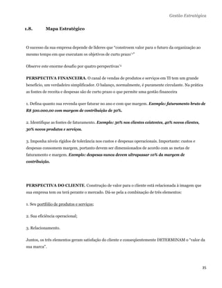 Gestão Estratégica


1.8.       Mapa Estratégico



O sucesso da sua empresa depende de líderes que “constroem valor para o futuro da organização ao
mesmo tempo em que executam os objetivos de curto prazo*1”

Observe este enorme desafio por quatro perspectivas*2

PERSPECTIVA FINANCEIRA. O canal de vendas de produtos e serviços em TI tem um grande
benefício, um verdadeiro simplificador. O balanço, normalmente, é puramente circulante. Na prática
as fontes de receita e despesas são de curto prazo o que permite uma gestão financeira

1. Defina quanto sua revenda quer faturar no ano e com que margem. Exemplo: faturamento bruto de
R$ 500.000,00 com margem de contribuição de 30%.

2. Identifique as fontes de faturamento. Exemplo: 30% nos clientes existentes, 40% novos clientes,
30% novos produtos e serviços.

3. Imponha níveis rígidos de tolerância nos custos e despesas operacionais. Importante: custos e
despesas consomem margem, portanto devem ser dimensionados de acordo com as metas de
faturamento e margem. Exemplo: despesas nunca devem ultrapassar 10% da margem de
contribuição.




PERSPECTIVA DO CLIENTE. Construção de valor para o cliente está relacionada à imagem que
sua empresa tem ou terá perante o mercado. Dá-se pela a combinação de três elementos:

1. Seu portfólio de produtos e serviços;

2. Sua eficiência operacional;

3. Relacionamento.

Juntos, os três elementos geram satisfação do cliente e conseqüentemente DETERMINAM o “valor da
sua marca”.




                                                                                                     35 
 
 