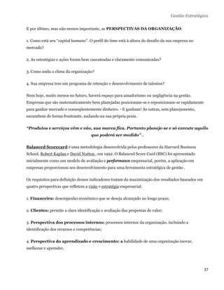 Gestão Estratégica

E por último, mas não menos importante, as PERSPECTIVAS DA ORGANIZAÇÃO:

1. Como está seu “capital humano”. O perfil do time está à altura do desafio da sua empresa no
mercado?

2. As estratégias e ações foram bem cascateadas e claramente comunicadas?

3. Como anda o clima da organização?

4. Sua empresa tem um programa de retenção e desenvolvimento de talentos?

Nem hoje, muito menos no futuro, haverá espaço para amadorismo ou negligência na gestão.
Empresas que são matematicamente bem planejadas posicionam-se e reposicionam-se rapidamente
para ganhar mercado e conseqüentemente dinheiro. - E ganham! As outras, sem planejamento,
sucumbem de forma frustrante, nadando na sua própria praia.

“Produtos e serviços vêm e vão, sua marca fica. Portanto planeje-se e só execute aquilo
                                     que poderá ser medido” .

Balanced Scorecard é uma metodologia desenvolvida pelos professores da Harvard Business
School, Robert Kaplan e David Norton , em 1992. O Balanced Score Card (BSC) foi apresentado
inicialmente como um modelo de avaliação e performance empresarial, porém, a aplicação em
empresas proporcionou seu desenvolvimento para uma ferramenta estratégica de gestão .

Os requisitos para definição desses indicadores tratam da maximização dos resultados baseados em
quatro perspectivas que refletem a visão e estratégia empresarial:

1. Financeira: desempenho econômico que se deseja alcançado no longo prazo;

2. Clientes: permite a clara identificação e avaliação das propostas de valor;

3. Perspectiva dos processos internos: processos internos da organização, incluindo a
identificação dos recursos e competências;

4. Perspectiva do aprendizado e crescimento: a habilidade de uma organização inovar,
melhorar e aprender.




                                                                                                   37 
 
 